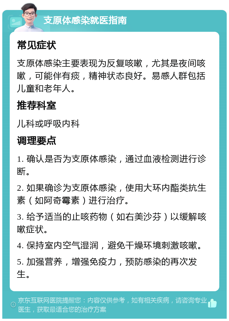 支原体感染就医指南 常见症状 支原体感染主要表现为反复咳嗽，尤其是夜间咳嗽，可能伴有痰，精神状态良好。易感人群包括儿童和老年人。 推荐科室 儿科或呼吸内科 调理要点 1. 确认是否为支原体感染，通过血液检测进行诊断。 2. 如果确诊为支原体感染，使用大环内酯类抗生素（如阿奇霉素）进行治疗。 3. 给予适当的止咳药物（如右美沙芬）以缓解咳嗽症状。 4. 保持室内空气湿润，避免干燥环境刺激咳嗽。 5. 加强营养，增强免疫力，预防感染的再次发生。