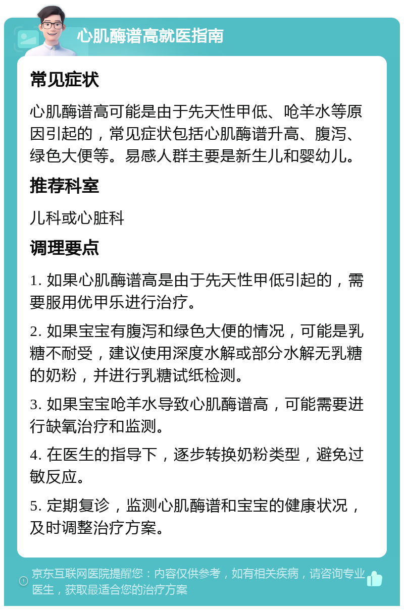 心肌酶谱高就医指南 常见症状 心肌酶谱高可能是由于先天性甲低、呛羊水等原因引起的，常见症状包括心肌酶谱升高、腹泻、绿色大便等。易感人群主要是新生儿和婴幼儿。 推荐科室 儿科或心脏科 调理要点 1. 如果心肌酶谱高是由于先天性甲低引起的，需要服用优甲乐进行治疗。 2. 如果宝宝有腹泻和绿色大便的情况，可能是乳糖不耐受，建议使用深度水解或部分水解无乳糖的奶粉，并进行乳糖试纸检测。 3. 如果宝宝呛羊水导致心肌酶谱高，可能需要进行缺氧治疗和监测。 4. 在医生的指导下，逐步转换奶粉类型，避免过敏反应。 5. 定期复诊，监测心肌酶谱和宝宝的健康状况，及时调整治疗方案。