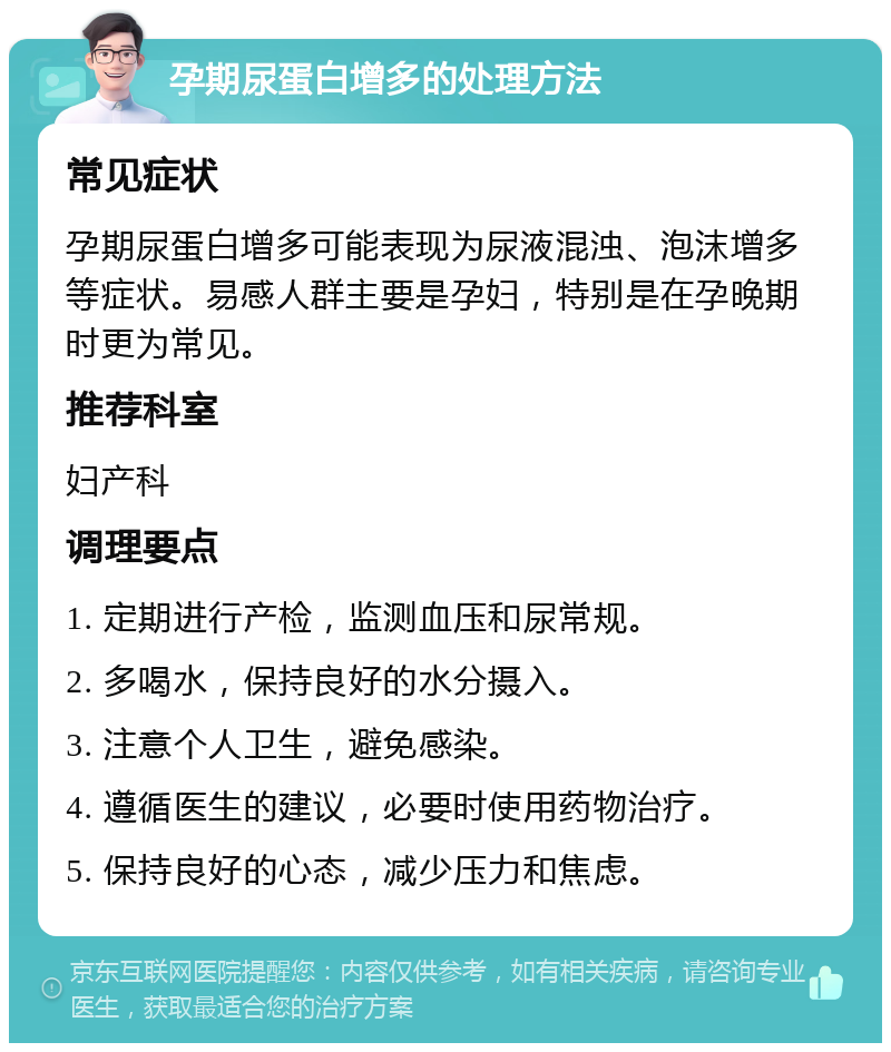 孕期尿蛋白增多的处理方法 常见症状 孕期尿蛋白增多可能表现为尿液混浊、泡沫增多等症状。易感人群主要是孕妇，特别是在孕晚期时更为常见。 推荐科室 妇产科 调理要点 1. 定期进行产检，监测血压和尿常规。 2. 多喝水，保持良好的水分摄入。 3. 注意个人卫生，避免感染。 4. 遵循医生的建议，必要时使用药物治疗。 5. 保持良好的心态，减少压力和焦虑。