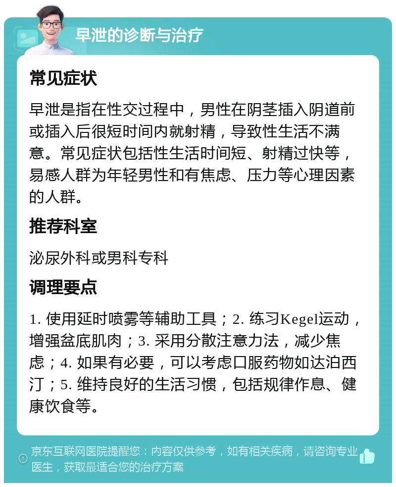 早泄的诊断与治疗 常见症状 早泄是指在性交过程中，男性在阴茎插入阴道前或插入后很短时间内就射精，导致性生活不满意。常见症状包括性生活时间短、射精过快等，易感人群为年轻男性和有焦虑、压力等心理因素的人群。 推荐科室 泌尿外科或男科专科 调理要点 1. 使用延时喷雾等辅助工具；2. 练习Kegel运动，增强盆底肌肉；3. 采用分散注意力法，减少焦虑；4. 如果有必要，可以考虑口服药物如达泊西汀；5. 维持良好的生活习惯，包括规律作息、健康饮食等。