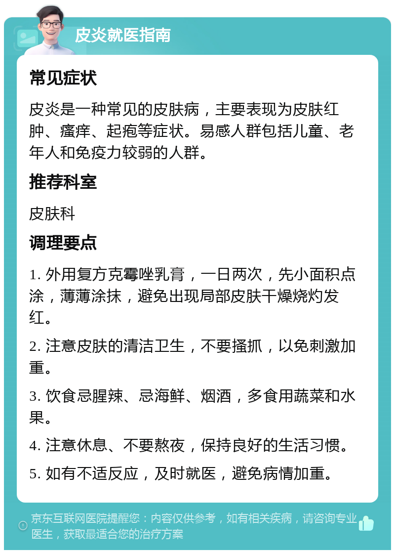 皮炎就医指南 常见症状 皮炎是一种常见的皮肤病，主要表现为皮肤红肿、瘙痒、起疱等症状。易感人群包括儿童、老年人和免疫力较弱的人群。 推荐科室 皮肤科 调理要点 1. 外用复方克霉唑乳膏，一日两次，先小面积点涂，薄薄涂抹，避免出现局部皮肤干燥烧灼发红。 2. 注意皮肤的清洁卫生，不要搔抓，以免刺激加重。 3. 饮食忌腥辣、忌海鲜、烟酒，多食用蔬菜和水果。 4. 注意休息、不要熬夜，保持良好的生活习惯。 5. 如有不适反应，及时就医，避免病情加重。