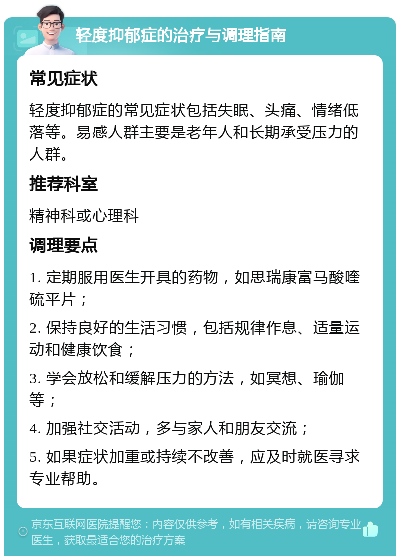 轻度抑郁症的治疗与调理指南 常见症状 轻度抑郁症的常见症状包括失眠、头痛、情绪低落等。易感人群主要是老年人和长期承受压力的人群。 推荐科室 精神科或心理科 调理要点 1. 定期服用医生开具的药物，如思瑞康富马酸喹硫平片； 2. 保持良好的生活习惯，包括规律作息、适量运动和健康饮食； 3. 学会放松和缓解压力的方法，如冥想、瑜伽等； 4. 加强社交活动，多与家人和朋友交流； 5. 如果症状加重或持续不改善，应及时就医寻求专业帮助。