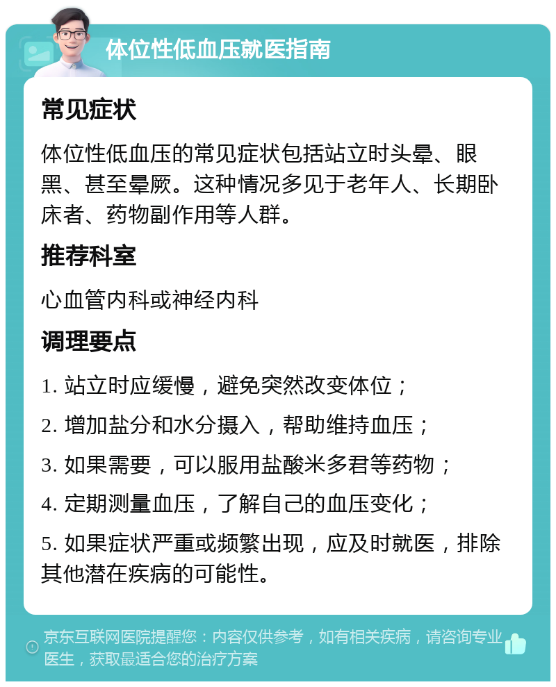 体位性低血压就医指南 常见症状 体位性低血压的常见症状包括站立时头晕、眼黑、甚至晕厥。这种情况多见于老年人、长期卧床者、药物副作用等人群。 推荐科室 心血管内科或神经内科 调理要点 1. 站立时应缓慢，避免突然改变体位； 2. 增加盐分和水分摄入，帮助维持血压； 3. 如果需要，可以服用盐酸米多君等药物； 4. 定期测量血压，了解自己的血压变化； 5. 如果症状严重或频繁出现，应及时就医，排除其他潜在疾病的可能性。