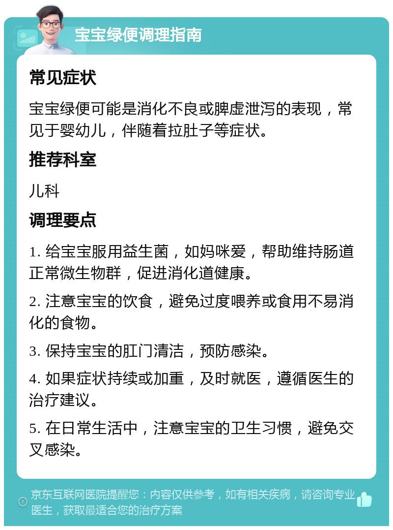 宝宝绿便调理指南 常见症状 宝宝绿便可能是消化不良或脾虚泄泻的表现，常见于婴幼儿，伴随着拉肚子等症状。 推荐科室 儿科 调理要点 1. 给宝宝服用益生菌，如妈咪爱，帮助维持肠道正常微生物群，促进消化道健康。 2. 注意宝宝的饮食，避免过度喂养或食用不易消化的食物。 3. 保持宝宝的肛门清洁，预防感染。 4. 如果症状持续或加重，及时就医，遵循医生的治疗建议。 5. 在日常生活中，注意宝宝的卫生习惯，避免交叉感染。