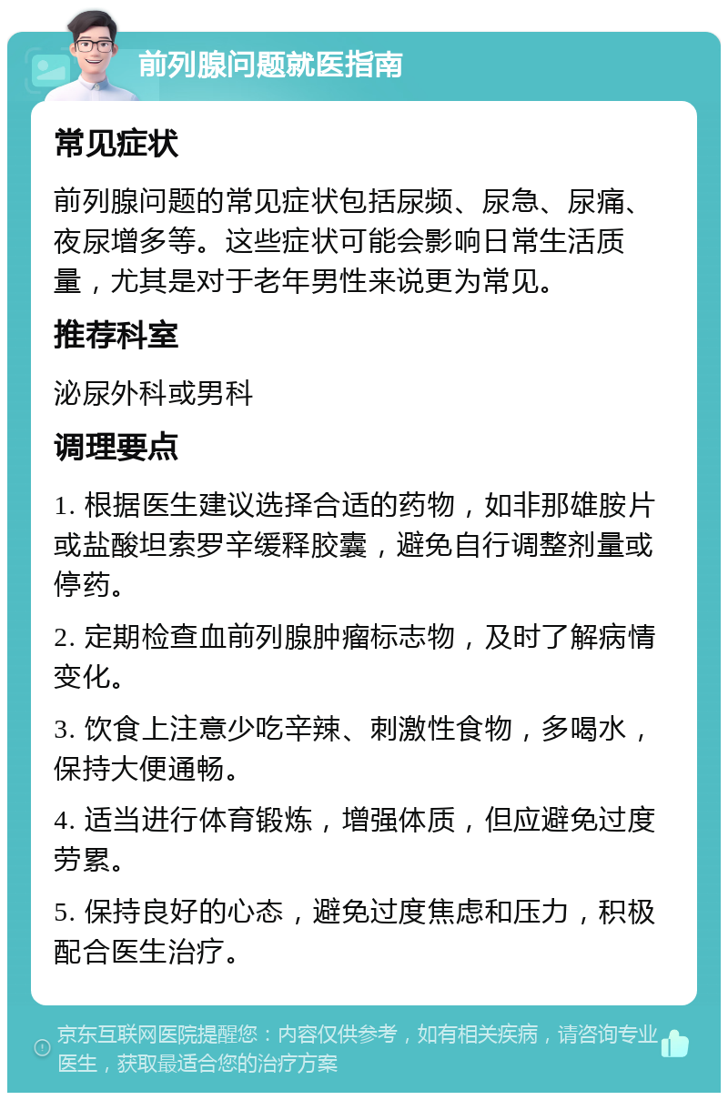 前列腺问题就医指南 常见症状 前列腺问题的常见症状包括尿频、尿急、尿痛、夜尿增多等。这些症状可能会影响日常生活质量，尤其是对于老年男性来说更为常见。 推荐科室 泌尿外科或男科 调理要点 1. 根据医生建议选择合适的药物，如非那雄胺片或盐酸坦索罗辛缓释胶囊，避免自行调整剂量或停药。 2. 定期检查血前列腺肿瘤标志物，及时了解病情变化。 3. 饮食上注意少吃辛辣、刺激性食物，多喝水，保持大便通畅。 4. 适当进行体育锻炼，增强体质，但应避免过度劳累。 5. 保持良好的心态，避免过度焦虑和压力，积极配合医生治疗。