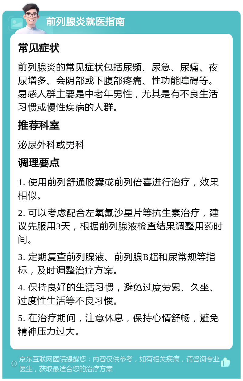 前列腺炎就医指南 常见症状 前列腺炎的常见症状包括尿频、尿急、尿痛、夜尿增多、会阴部或下腹部疼痛、性功能障碍等。易感人群主要是中老年男性，尤其是有不良生活习惯或慢性疾病的人群。 推荐科室 泌尿外科或男科 调理要点 1. 使用前列舒通胶囊或前列倍喜进行治疗，效果相似。 2. 可以考虑配合左氧氟沙星片等抗生素治疗，建议先服用3天，根据前列腺液检查结果调整用药时间。 3. 定期复查前列腺液、前列腺B超和尿常规等指标，及时调整治疗方案。 4. 保持良好的生活习惯，避免过度劳累、久坐、过度性生活等不良习惯。 5. 在治疗期间，注意休息，保持心情舒畅，避免精神压力过大。