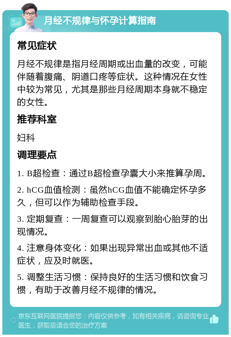 月经不规律与怀孕计算指南 常见症状 月经不规律是指月经周期或出血量的改变，可能伴随着腹痛、阴道口疼等症状。这种情况在女性中较为常见，尤其是那些月经周期本身就不稳定的女性。 推荐科室 妇科 调理要点 1. B超检查：通过B超检查孕囊大小来推算孕周。 2. hCG血值检测：虽然hCG血值不能确定怀孕多久，但可以作为辅助检查手段。 3. 定期复查：一周复查可以观察到胎心胎芽的出现情况。 4. 注意身体变化：如果出现异常出血或其他不适症状，应及时就医。 5. 调整生活习惯：保持良好的生活习惯和饮食习惯，有助于改善月经不规律的情况。