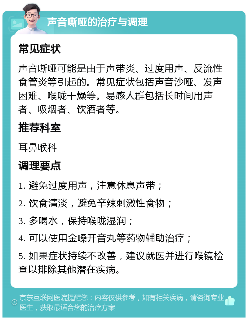 声音嘶哑的治疗与调理 常见症状 声音嘶哑可能是由于声带炎、过度用声、反流性食管炎等引起的。常见症状包括声音沙哑、发声困难、喉咙干燥等。易感人群包括长时间用声者、吸烟者、饮酒者等。 推荐科室 耳鼻喉科 调理要点 1. 避免过度用声，注意休息声带； 2. 饮食清淡，避免辛辣刺激性食物； 3. 多喝水，保持喉咙湿润； 4. 可以使用金嗓开音丸等药物辅助治疗； 5. 如果症状持续不改善，建议就医并进行喉镜检查以排除其他潜在疾病。