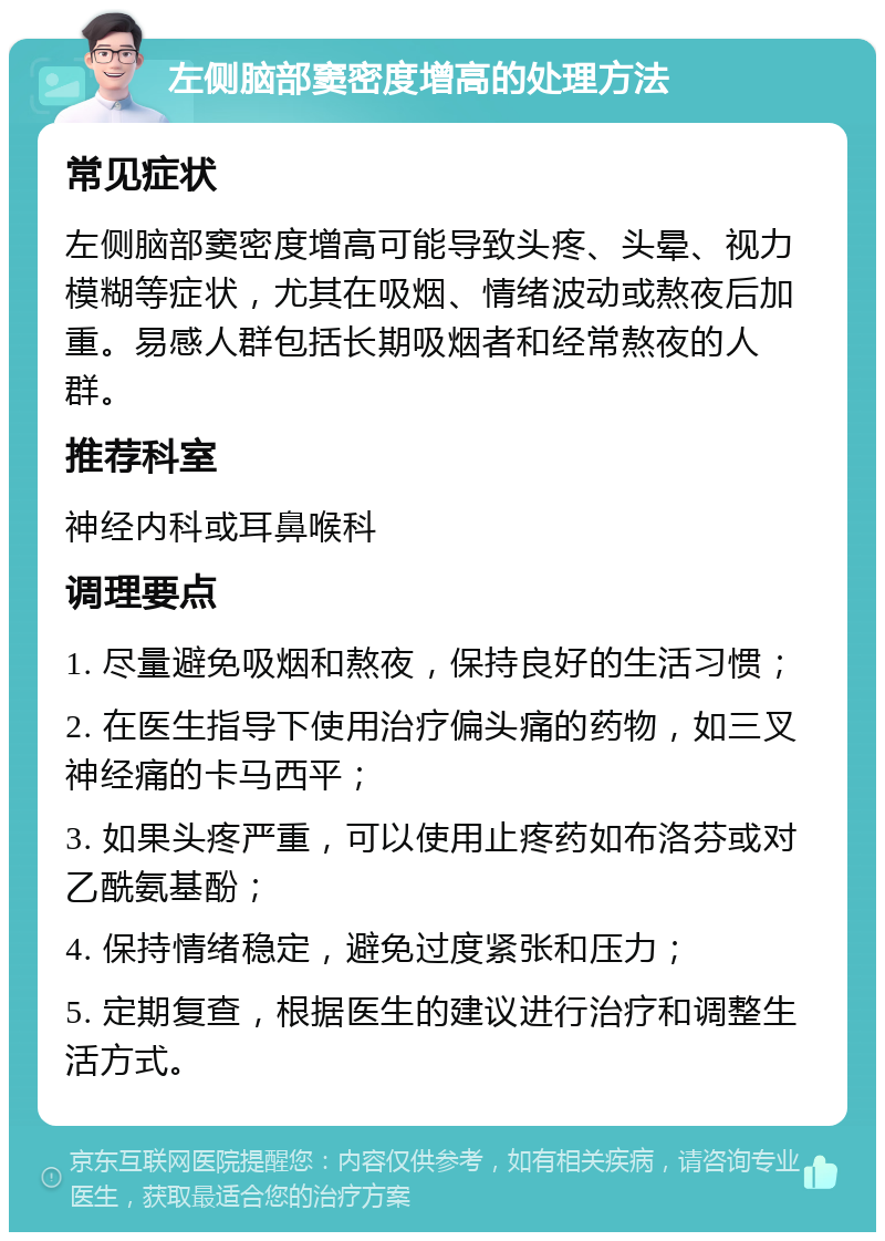 左侧脑部窦密度增高的处理方法 常见症状 左侧脑部窦密度增高可能导致头疼、头晕、视力模糊等症状，尤其在吸烟、情绪波动或熬夜后加重。易感人群包括长期吸烟者和经常熬夜的人群。 推荐科室 神经内科或耳鼻喉科 调理要点 1. 尽量避免吸烟和熬夜，保持良好的生活习惯； 2. 在医生指导下使用治疗偏头痛的药物，如三叉神经痛的卡马西平； 3. 如果头疼严重，可以使用止疼药如布洛芬或对乙酰氨基酚； 4. 保持情绪稳定，避免过度紧张和压力； 5. 定期复查，根据医生的建议进行治疗和调整生活方式。