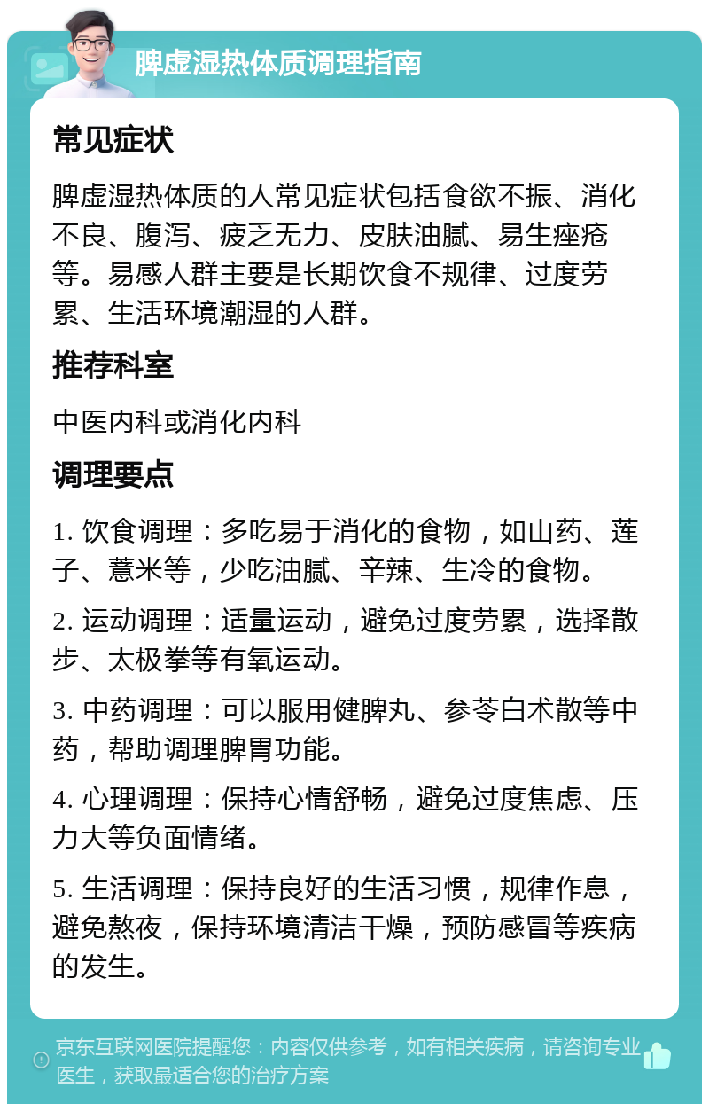 脾虚湿热体质调理指南 常见症状 脾虚湿热体质的人常见症状包括食欲不振、消化不良、腹泻、疲乏无力、皮肤油腻、易生痤疮等。易感人群主要是长期饮食不规律、过度劳累、生活环境潮湿的人群。 推荐科室 中医内科或消化内科 调理要点 1. 饮食调理：多吃易于消化的食物，如山药、莲子、薏米等，少吃油腻、辛辣、生冷的食物。 2. 运动调理：适量运动，避免过度劳累，选择散步、太极拳等有氧运动。 3. 中药调理：可以服用健脾丸、参苓白术散等中药，帮助调理脾胃功能。 4. 心理调理：保持心情舒畅，避免过度焦虑、压力大等负面情绪。 5. 生活调理：保持良好的生活习惯，规律作息，避免熬夜，保持环境清洁干燥，预防感冒等疾病的发生。