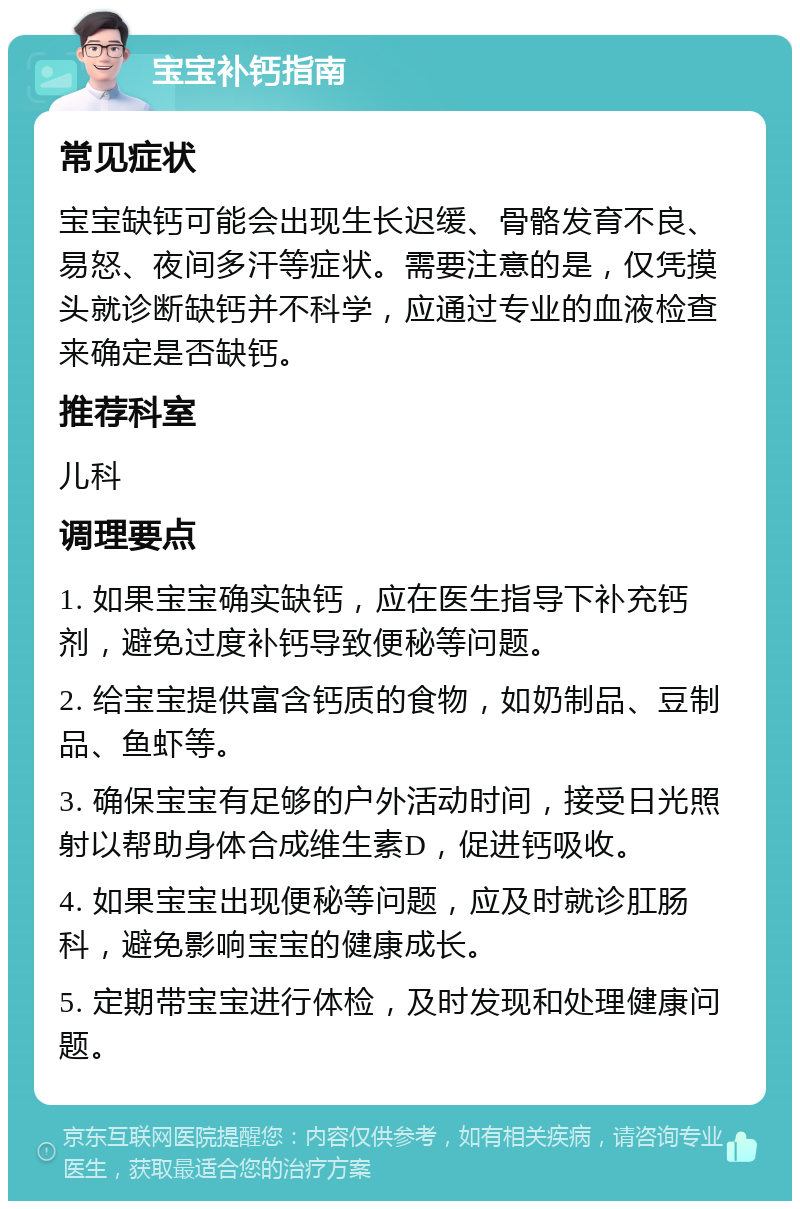 宝宝补钙指南 常见症状 宝宝缺钙可能会出现生长迟缓、骨骼发育不良、易怒、夜间多汗等症状。需要注意的是，仅凭摸头就诊断缺钙并不科学，应通过专业的血液检查来确定是否缺钙。 推荐科室 儿科 调理要点 1. 如果宝宝确实缺钙，应在医生指导下补充钙剂，避免过度补钙导致便秘等问题。 2. 给宝宝提供富含钙质的食物，如奶制品、豆制品、鱼虾等。 3. 确保宝宝有足够的户外活动时间，接受日光照射以帮助身体合成维生素D，促进钙吸收。 4. 如果宝宝出现便秘等问题，应及时就诊肛肠科，避免影响宝宝的健康成长。 5. 定期带宝宝进行体检，及时发现和处理健康问题。