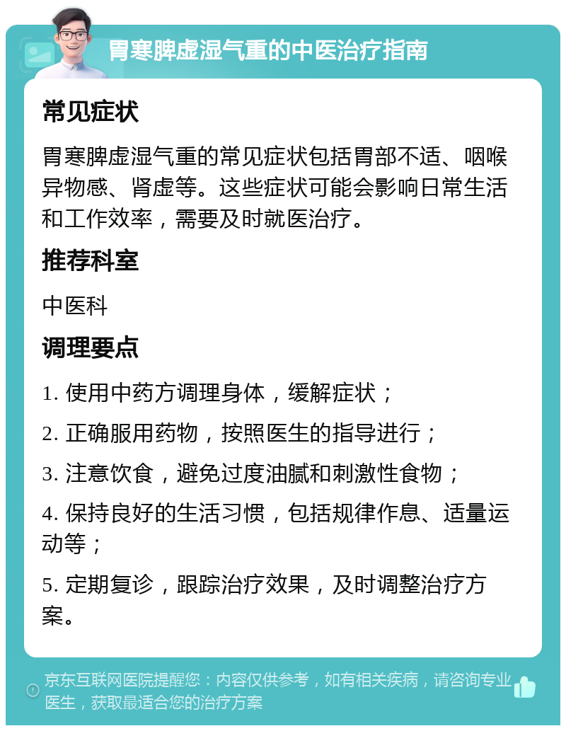 胃寒脾虚湿气重的中医治疗指南 常见症状 胃寒脾虚湿气重的常见症状包括胃部不适、咽喉异物感、肾虚等。这些症状可能会影响日常生活和工作效率，需要及时就医治疗。 推荐科室 中医科 调理要点 1. 使用中药方调理身体，缓解症状； 2. 正确服用药物，按照医生的指导进行； 3. 注意饮食，避免过度油腻和刺激性食物； 4. 保持良好的生活习惯，包括规律作息、适量运动等； 5. 定期复诊，跟踪治疗效果，及时调整治疗方案。