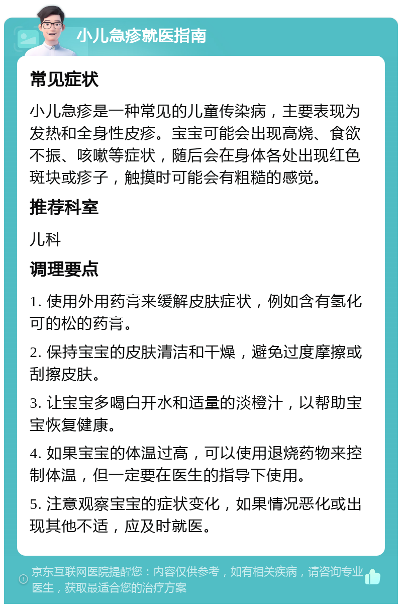 小儿急疹就医指南 常见症状 小儿急疹是一种常见的儿童传染病，主要表现为发热和全身性皮疹。宝宝可能会出现高烧、食欲不振、咳嗽等症状，随后会在身体各处出现红色斑块或疹子，触摸时可能会有粗糙的感觉。 推荐科室 儿科 调理要点 1. 使用外用药膏来缓解皮肤症状，例如含有氢化可的松的药膏。 2. 保持宝宝的皮肤清洁和干燥，避免过度摩擦或刮擦皮肤。 3. 让宝宝多喝白开水和适量的淡橙汁，以帮助宝宝恢复健康。 4. 如果宝宝的体温过高，可以使用退烧药物来控制体温，但一定要在医生的指导下使用。 5. 注意观察宝宝的症状变化，如果情况恶化或出现其他不适，应及时就医。