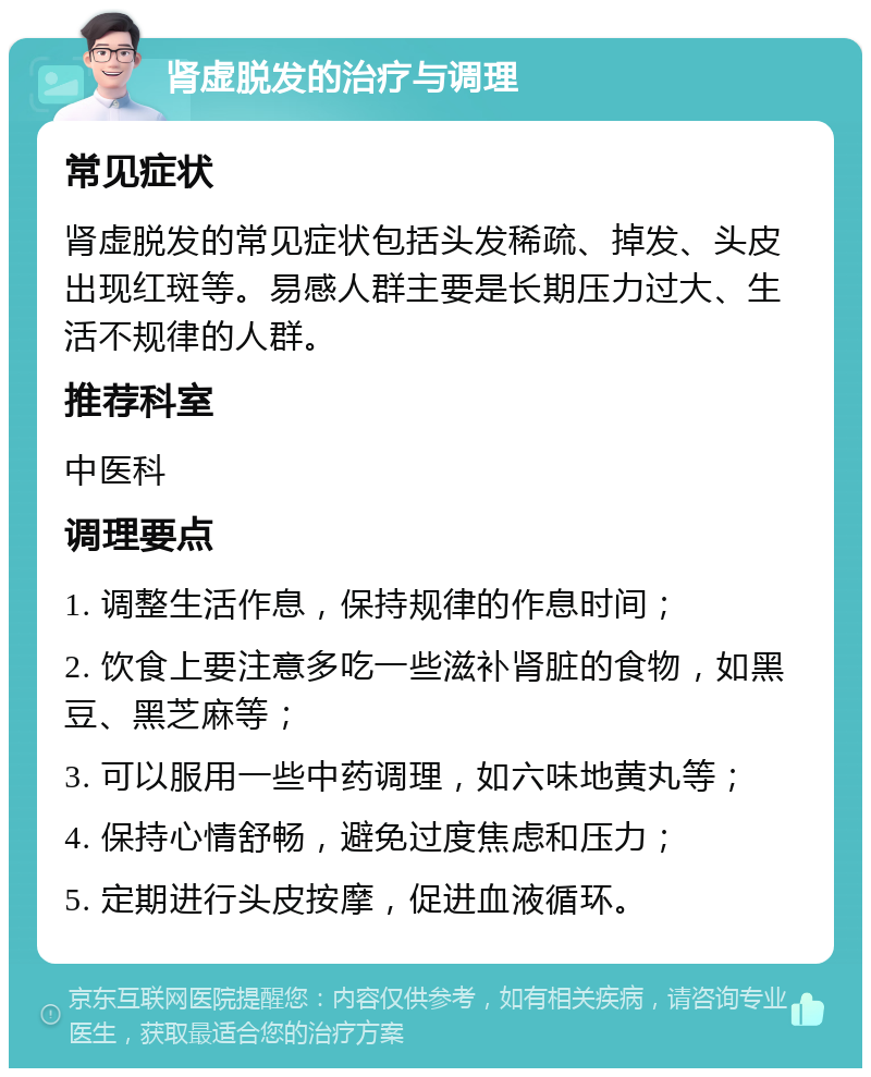 肾虚脱发的治疗与调理 常见症状 肾虚脱发的常见症状包括头发稀疏、掉发、头皮出现红斑等。易感人群主要是长期压力过大、生活不规律的人群。 推荐科室 中医科 调理要点 1. 调整生活作息，保持规律的作息时间； 2. 饮食上要注意多吃一些滋补肾脏的食物，如黑豆、黑芝麻等； 3. 可以服用一些中药调理，如六味地黄丸等； 4. 保持心情舒畅，避免过度焦虑和压力； 5. 定期进行头皮按摩，促进血液循环。