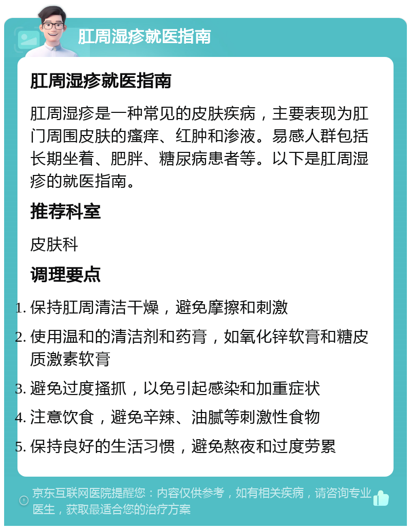 肛周湿疹就医指南 肛周湿疹就医指南 肛周湿疹是一种常见的皮肤疾病，主要表现为肛门周围皮肤的瘙痒、红肿和渗液。易感人群包括长期坐着、肥胖、糖尿病患者等。以下是肛周湿疹的就医指南。 推荐科室 皮肤科 调理要点 保持肛周清洁干燥，避免摩擦和刺激 使用温和的清洁剂和药膏，如氧化锌软膏和糖皮质激素软膏 避免过度搔抓，以免引起感染和加重症状 注意饮食，避免辛辣、油腻等刺激性食物 保持良好的生活习惯，避免熬夜和过度劳累