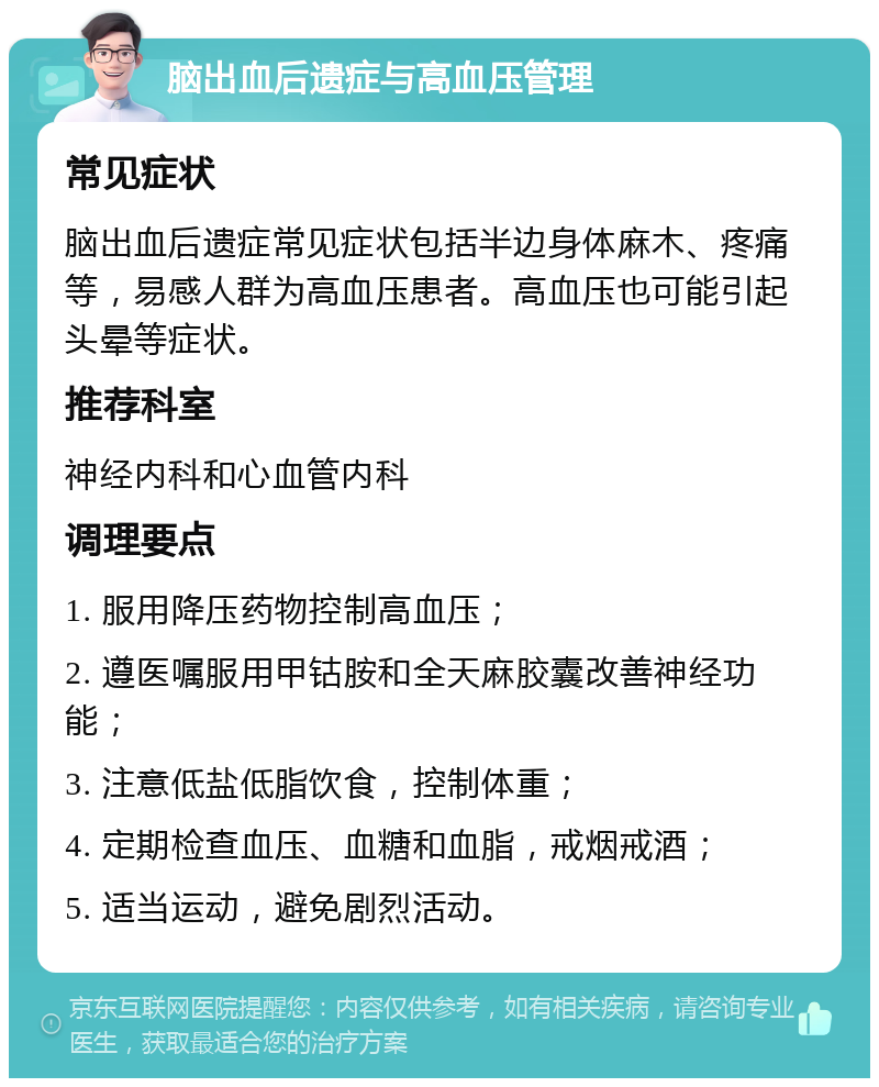 脑出血后遗症与高血压管理 常见症状 脑出血后遗症常见症状包括半边身体麻木、疼痛等，易感人群为高血压患者。高血压也可能引起头晕等症状。 推荐科室 神经内科和心血管内科 调理要点 1. 服用降压药物控制高血压； 2. 遵医嘱服用甲钴胺和全天麻胶囊改善神经功能； 3. 注意低盐低脂饮食，控制体重； 4. 定期检查血压、血糖和血脂，戒烟戒酒； 5. 适当运动，避免剧烈活动。