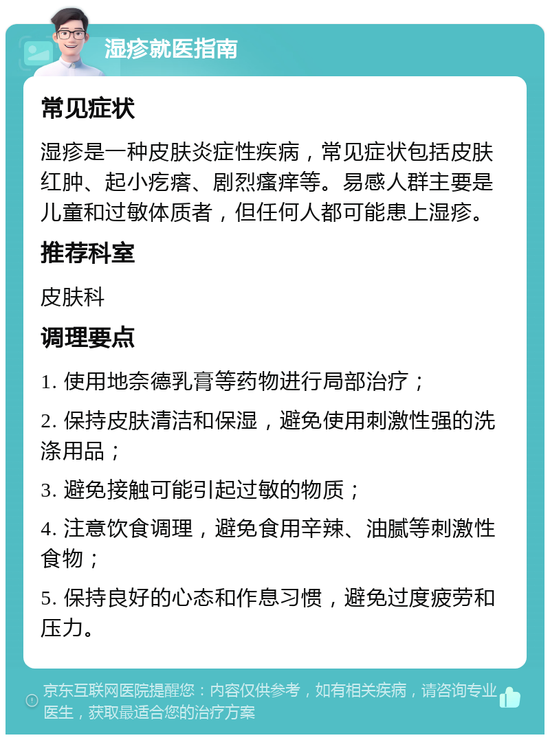 湿疹就医指南 常见症状 湿疹是一种皮肤炎症性疾病，常见症状包括皮肤红肿、起小疙瘩、剧烈瘙痒等。易感人群主要是儿童和过敏体质者，但任何人都可能患上湿疹。 推荐科室 皮肤科 调理要点 1. 使用地奈德乳膏等药物进行局部治疗； 2. 保持皮肤清洁和保湿，避免使用刺激性强的洗涤用品； 3. 避免接触可能引起过敏的物质； 4. 注意饮食调理，避免食用辛辣、油腻等刺激性食物； 5. 保持良好的心态和作息习惯，避免过度疲劳和压力。