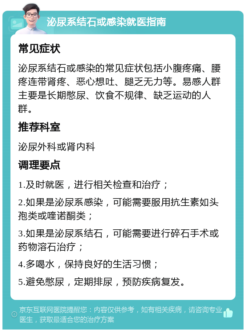 泌尿系结石或感染就医指南 常见症状 泌尿系结石或感染的常见症状包括小腹疼痛、腰疼连带肾疼、恶心想吐、腿乏无力等。易感人群主要是长期憋尿、饮食不规律、缺乏运动的人群。 推荐科室 泌尿外科或肾内科 调理要点 1.及时就医，进行相关检查和治疗； 2.如果是泌尿系感染，可能需要服用抗生素如头孢类或喹诺酮类； 3.如果是泌尿系结石，可能需要进行碎石手术或药物溶石治疗； 4.多喝水，保持良好的生活习惯； 5.避免憋尿，定期排尿，预防疾病复发。