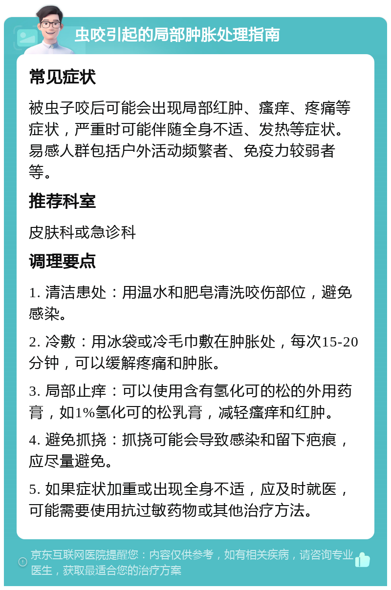 虫咬引起的局部肿胀处理指南 常见症状 被虫子咬后可能会出现局部红肿、瘙痒、疼痛等症状，严重时可能伴随全身不适、发热等症状。易感人群包括户外活动频繁者、免疫力较弱者等。 推荐科室 皮肤科或急诊科 调理要点 1. 清洁患处：用温水和肥皂清洗咬伤部位，避免感染。 2. 冷敷：用冰袋或冷毛巾敷在肿胀处，每次15-20分钟，可以缓解疼痛和肿胀。 3. 局部止痒：可以使用含有氢化可的松的外用药膏，如1%氢化可的松乳膏，减轻瘙痒和红肿。 4. 避免抓挠：抓挠可能会导致感染和留下疤痕，应尽量避免。 5. 如果症状加重或出现全身不适，应及时就医，可能需要使用抗过敏药物或其他治疗方法。