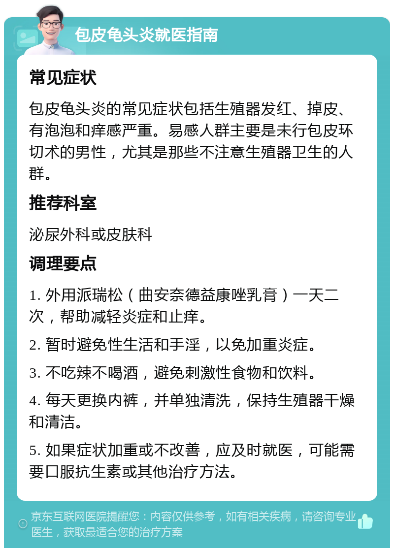 包皮龟头炎就医指南 常见症状 包皮龟头炎的常见症状包括生殖器发红、掉皮、有泡泡和痒感严重。易感人群主要是未行包皮环切术的男性，尤其是那些不注意生殖器卫生的人群。 推荐科室 泌尿外科或皮肤科 调理要点 1. 外用派瑞松（曲安奈德益康唑乳膏）一天二次，帮助减轻炎症和止痒。 2. 暂时避免性生活和手淫，以免加重炎症。 3. 不吃辣不喝酒，避免刺激性食物和饮料。 4. 每天更换内裤，并单独清洗，保持生殖器干燥和清洁。 5. 如果症状加重或不改善，应及时就医，可能需要口服抗生素或其他治疗方法。