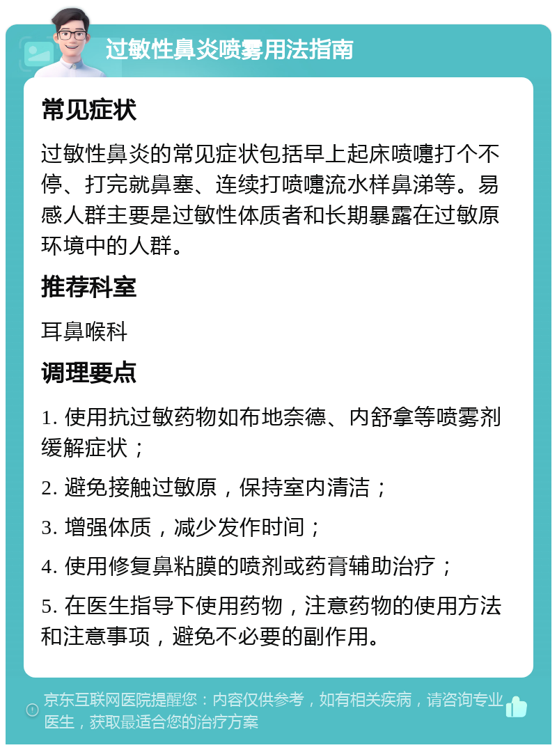 过敏性鼻炎喷雾用法指南 常见症状 过敏性鼻炎的常见症状包括早上起床喷嚏打个不停、打完就鼻塞、连续打喷嚏流水样鼻涕等。易感人群主要是过敏性体质者和长期暴露在过敏原环境中的人群。 推荐科室 耳鼻喉科 调理要点 1. 使用抗过敏药物如布地奈德、内舒拿等喷雾剂缓解症状； 2. 避免接触过敏原，保持室内清洁； 3. 增强体质，减少发作时间； 4. 使用修复鼻粘膜的喷剂或药膏辅助治疗； 5. 在医生指导下使用药物，注意药物的使用方法和注意事项，避免不必要的副作用。