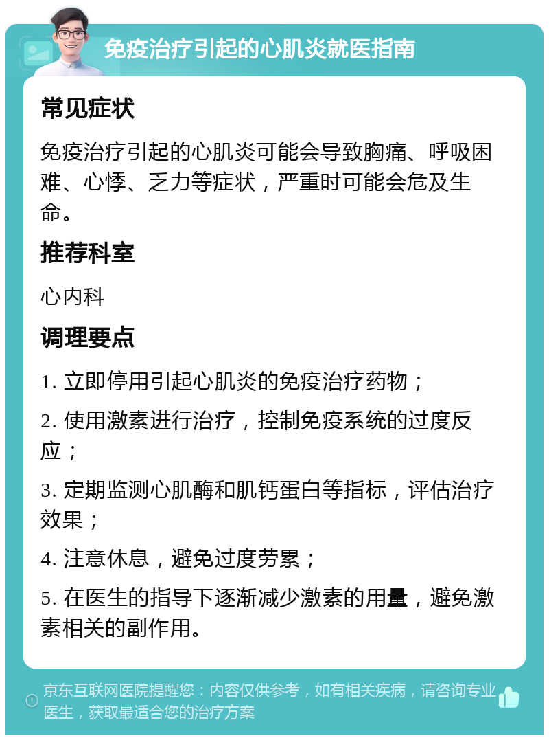 免疫治疗引起的心肌炎就医指南 常见症状 免疫治疗引起的心肌炎可能会导致胸痛、呼吸困难、心悸、乏力等症状，严重时可能会危及生命。 推荐科室 心内科 调理要点 1. 立即停用引起心肌炎的免疫治疗药物； 2. 使用激素进行治疗，控制免疫系统的过度反应； 3. 定期监测心肌酶和肌钙蛋白等指标，评估治疗效果； 4. 注意休息，避免过度劳累； 5. 在医生的指导下逐渐减少激素的用量，避免激素相关的副作用。