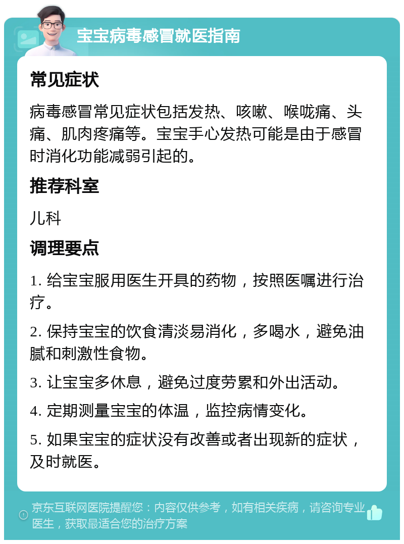 宝宝病毒感冒就医指南 常见症状 病毒感冒常见症状包括发热、咳嗽、喉咙痛、头痛、肌肉疼痛等。宝宝手心发热可能是由于感冒时消化功能减弱引起的。 推荐科室 儿科 调理要点 1. 给宝宝服用医生开具的药物，按照医嘱进行治疗。 2. 保持宝宝的饮食清淡易消化，多喝水，避免油腻和刺激性食物。 3. 让宝宝多休息，避免过度劳累和外出活动。 4. 定期测量宝宝的体温，监控病情变化。 5. 如果宝宝的症状没有改善或者出现新的症状，及时就医。