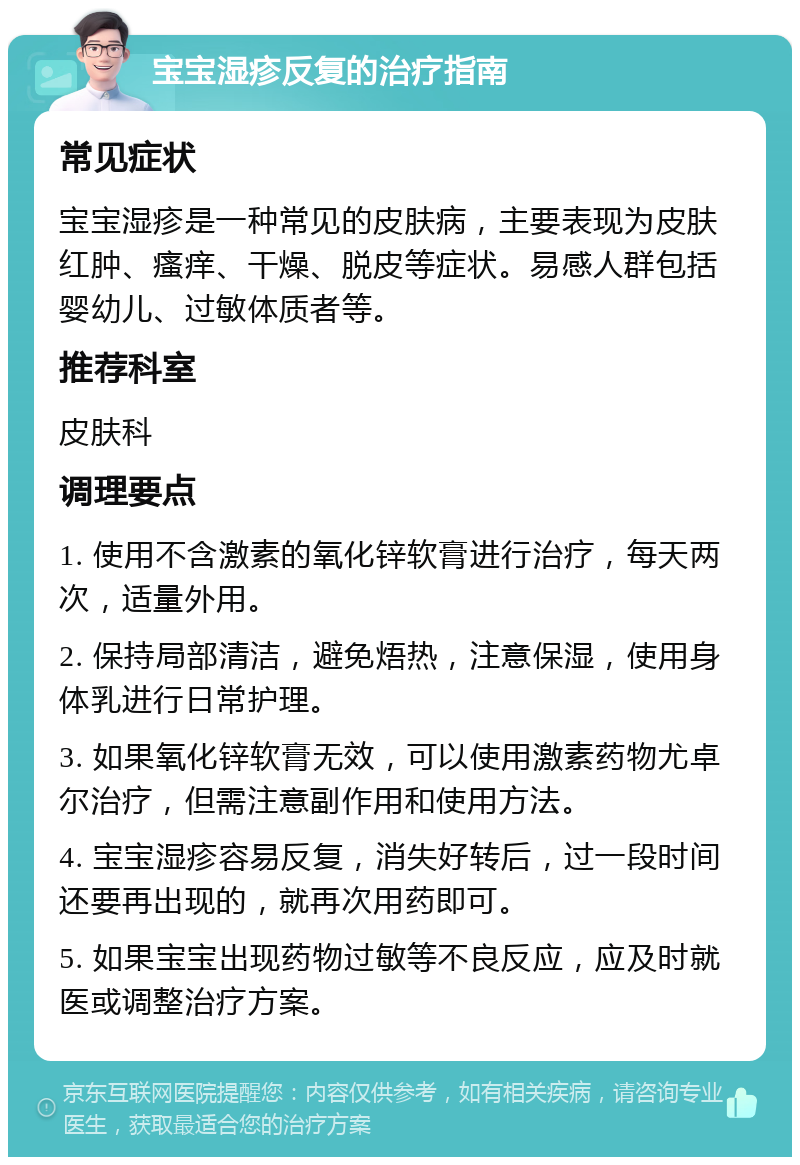 宝宝湿疹反复的治疗指南 常见症状 宝宝湿疹是一种常见的皮肤病，主要表现为皮肤红肿、瘙痒、干燥、脱皮等症状。易感人群包括婴幼儿、过敏体质者等。 推荐科室 皮肤科 调理要点 1. 使用不含激素的氧化锌软膏进行治疗，每天两次，适量外用。 2. 保持局部清洁，避免焐热，注意保湿，使用身体乳进行日常护理。 3. 如果氧化锌软膏无效，可以使用激素药物尤卓尔治疗，但需注意副作用和使用方法。 4. 宝宝湿疹容易反复，消失好转后，过一段时间还要再出现的，就再次用药即可。 5. 如果宝宝出现药物过敏等不良反应，应及时就医或调整治疗方案。