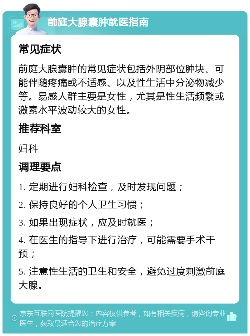 前庭大腺囊肿就医指南 常见症状 前庭大腺囊肿的常见症状包括外阴部位肿块、可能伴随疼痛或不适感、以及性生活中分泌物减少等。易感人群主要是女性，尤其是性生活频繁或激素水平波动较大的女性。 推荐科室 妇科 调理要点 1. 定期进行妇科检查，及时发现问题； 2. 保持良好的个人卫生习惯； 3. 如果出现症状，应及时就医； 4. 在医生的指导下进行治疗，可能需要手术干预； 5. 注意性生活的卫生和安全，避免过度刺激前庭大腺。