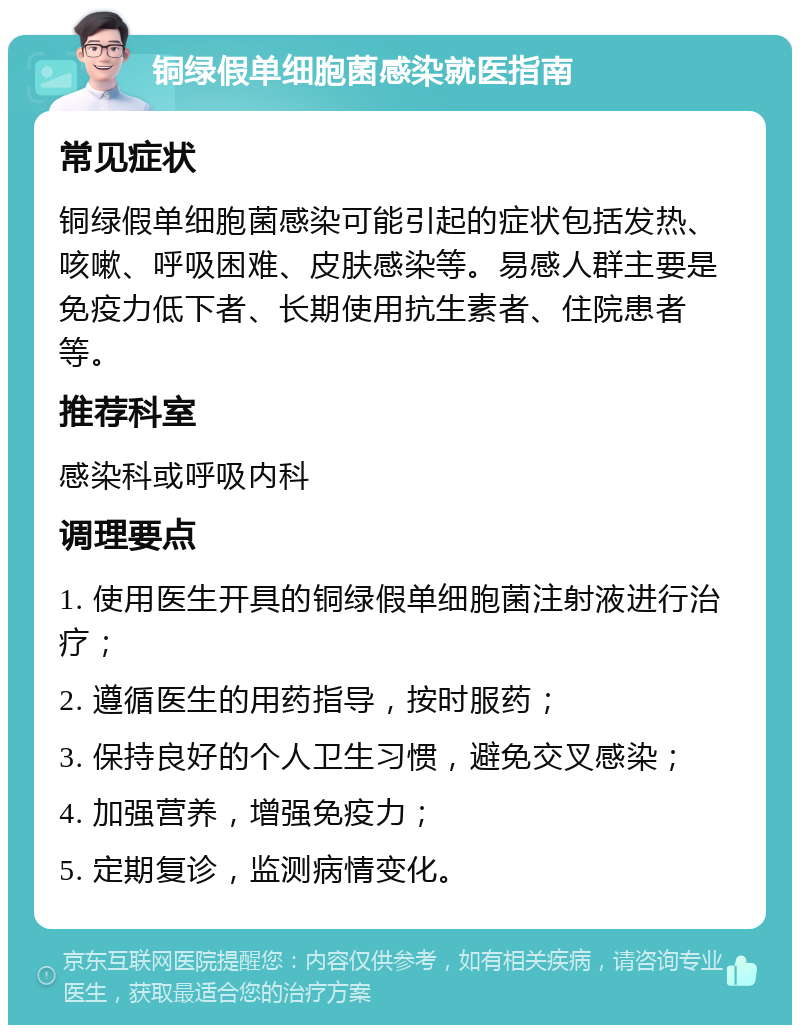 铜绿假单细胞菌感染就医指南 常见症状 铜绿假单细胞菌感染可能引起的症状包括发热、咳嗽、呼吸困难、皮肤感染等。易感人群主要是免疫力低下者、长期使用抗生素者、住院患者等。 推荐科室 感染科或呼吸内科 调理要点 1. 使用医生开具的铜绿假单细胞菌注射液进行治疗； 2. 遵循医生的用药指导，按时服药； 3. 保持良好的个人卫生习惯，避免交叉感染； 4. 加强营养，增强免疫力； 5. 定期复诊，监测病情变化。