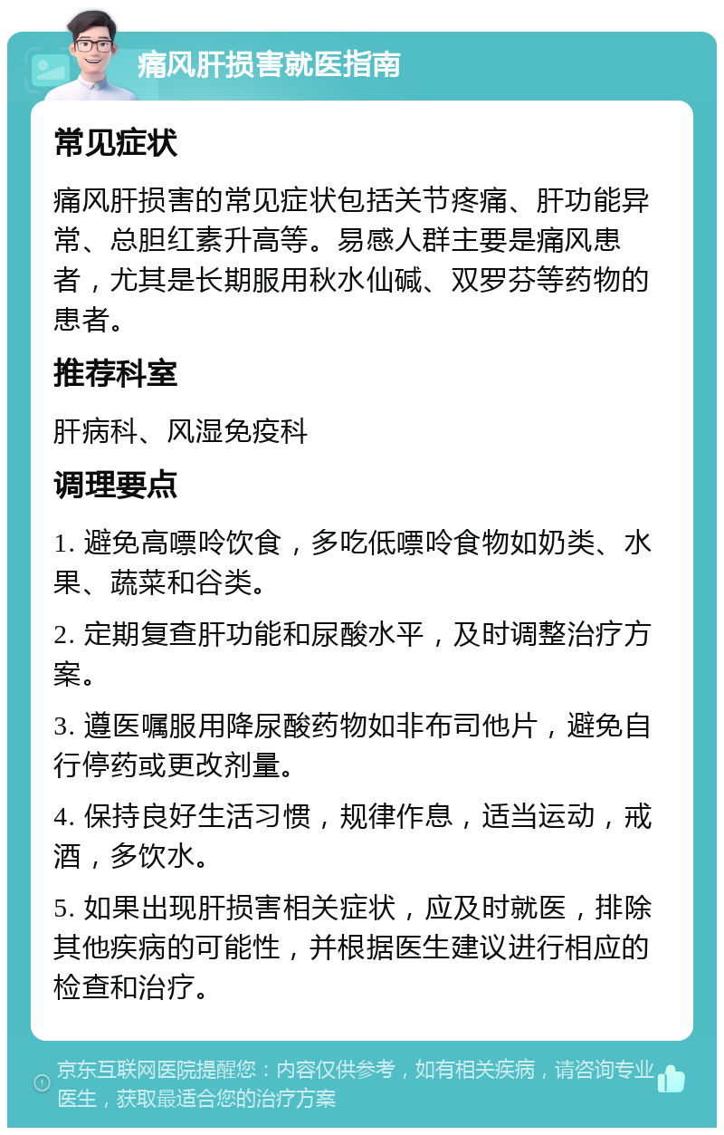 痛风肝损害就医指南 常见症状 痛风肝损害的常见症状包括关节疼痛、肝功能异常、总胆红素升高等。易感人群主要是痛风患者，尤其是长期服用秋水仙碱、双罗芬等药物的患者。 推荐科室 肝病科、风湿免疫科 调理要点 1. 避免高嘌呤饮食，多吃低嘌呤食物如奶类、水果、蔬菜和谷类。 2. 定期复查肝功能和尿酸水平，及时调整治疗方案。 3. 遵医嘱服用降尿酸药物如非布司他片，避免自行停药或更改剂量。 4. 保持良好生活习惯，规律作息，适当运动，戒酒，多饮水。 5. 如果出现肝损害相关症状，应及时就医，排除其他疾病的可能性，并根据医生建议进行相应的检查和治疗。