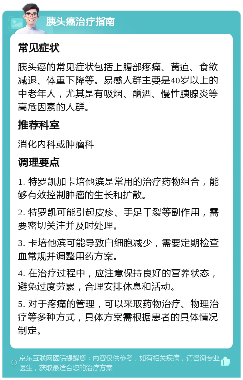 胰头癌治疗指南 常见症状 胰头癌的常见症状包括上腹部疼痛、黄疸、食欲减退、体重下降等。易感人群主要是40岁以上的中老年人，尤其是有吸烟、酗酒、慢性胰腺炎等高危因素的人群。 推荐科室 消化内科或肿瘤科 调理要点 1. 特罗凯加卡培他滨是常用的治疗药物组合，能够有效控制肿瘤的生长和扩散。 2. 特罗凯可能引起皮疹、手足干裂等副作用，需要密切关注并及时处理。 3. 卡培他滨可能导致白细胞减少，需要定期检查血常规并调整用药方案。 4. 在治疗过程中，应注意保持良好的营养状态，避免过度劳累，合理安排休息和活动。 5. 对于疼痛的管理，可以采取药物治疗、物理治疗等多种方式，具体方案需根据患者的具体情况制定。