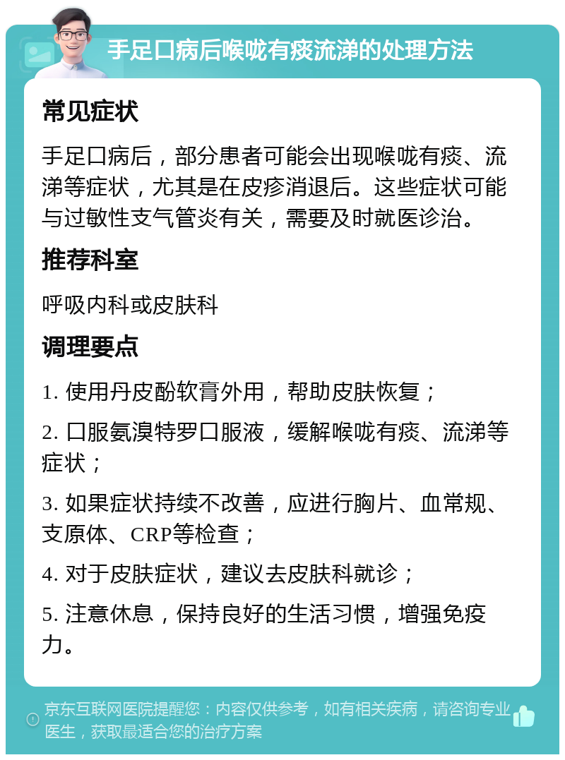 手足口病后喉咙有痰流涕的处理方法 常见症状 手足口病后，部分患者可能会出现喉咙有痰、流涕等症状，尤其是在皮疹消退后。这些症状可能与过敏性支气管炎有关，需要及时就医诊治。 推荐科室 呼吸内科或皮肤科 调理要点 1. 使用丹皮酚软膏外用，帮助皮肤恢复； 2. 口服氨溴特罗口服液，缓解喉咙有痰、流涕等症状； 3. 如果症状持续不改善，应进行胸片、血常规、支原体、CRP等检查； 4. 对于皮肤症状，建议去皮肤科就诊； 5. 注意休息，保持良好的生活习惯，增强免疫力。