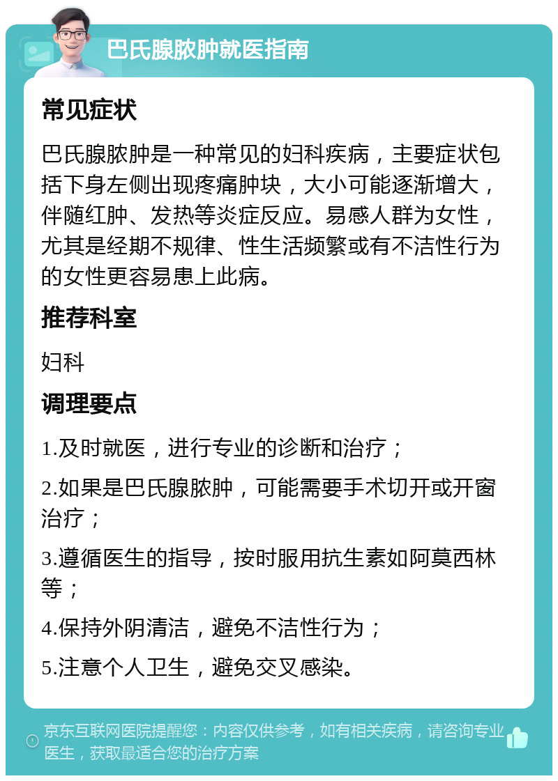 巴氏腺脓肿就医指南 常见症状 巴氏腺脓肿是一种常见的妇科疾病，主要症状包括下身左侧出现疼痛肿块，大小可能逐渐增大，伴随红肿、发热等炎症反应。易感人群为女性，尤其是经期不规律、性生活频繁或有不洁性行为的女性更容易患上此病。 推荐科室 妇科 调理要点 1.及时就医，进行专业的诊断和治疗； 2.如果是巴氏腺脓肿，可能需要手术切开或开窗治疗； 3.遵循医生的指导，按时服用抗生素如阿莫西林等； 4.保持外阴清洁，避免不洁性行为； 5.注意个人卫生，避免交叉感染。