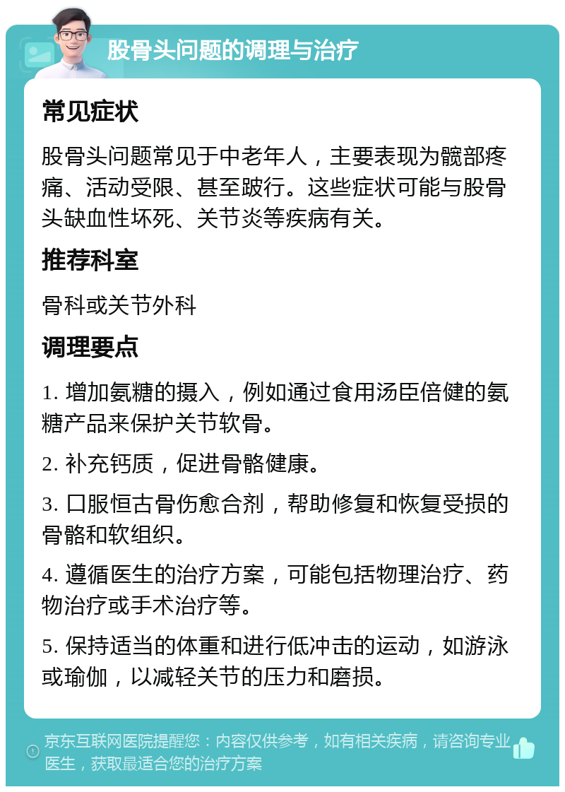 股骨头问题的调理与治疗 常见症状 股骨头问题常见于中老年人，主要表现为髋部疼痛、活动受限、甚至跛行。这些症状可能与股骨头缺血性坏死、关节炎等疾病有关。 推荐科室 骨科或关节外科 调理要点 1. 增加氨糖的摄入，例如通过食用汤臣倍健的氨糖产品来保护关节软骨。 2. 补充钙质，促进骨骼健康。 3. 口服恒古骨伤愈合剂，帮助修复和恢复受损的骨骼和软组织。 4. 遵循医生的治疗方案，可能包括物理治疗、药物治疗或手术治疗等。 5. 保持适当的体重和进行低冲击的运动，如游泳或瑜伽，以减轻关节的压力和磨损。