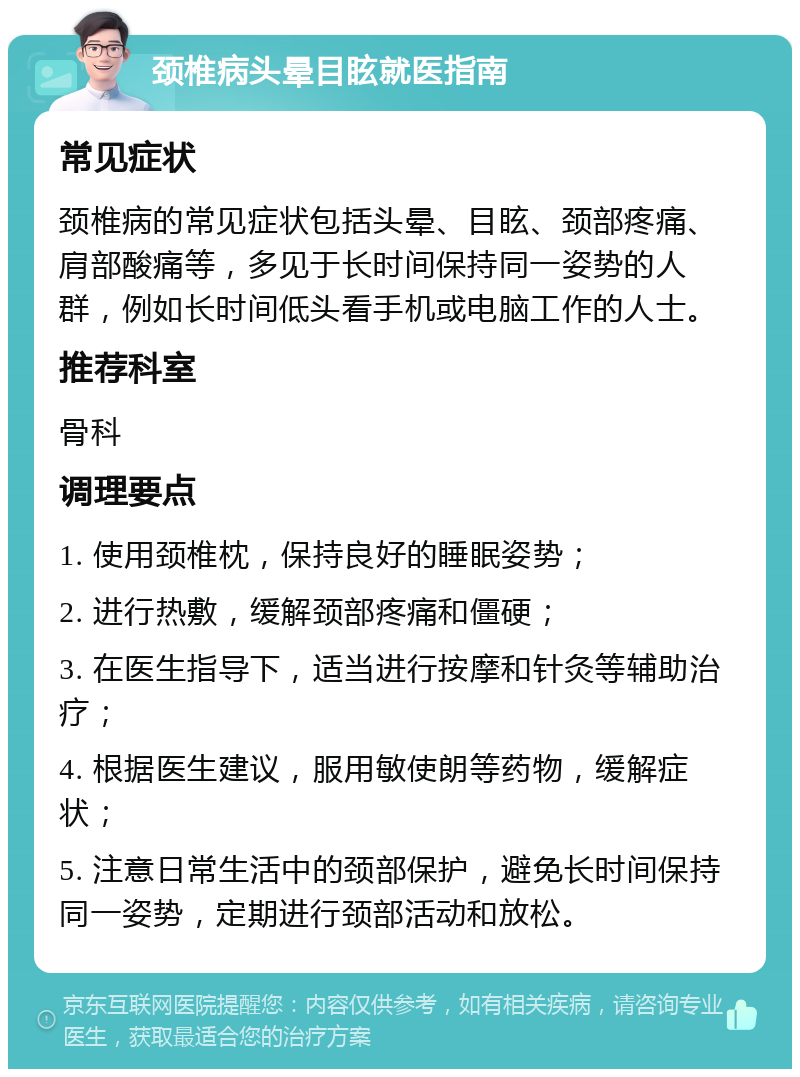 颈椎病头晕目眩就医指南 常见症状 颈椎病的常见症状包括头晕、目眩、颈部疼痛、肩部酸痛等，多见于长时间保持同一姿势的人群，例如长时间低头看手机或电脑工作的人士。 推荐科室 骨科 调理要点 1. 使用颈椎枕，保持良好的睡眠姿势； 2. 进行热敷，缓解颈部疼痛和僵硬； 3. 在医生指导下，适当进行按摩和针灸等辅助治疗； 4. 根据医生建议，服用敏使朗等药物，缓解症状； 5. 注意日常生活中的颈部保护，避免长时间保持同一姿势，定期进行颈部活动和放松。