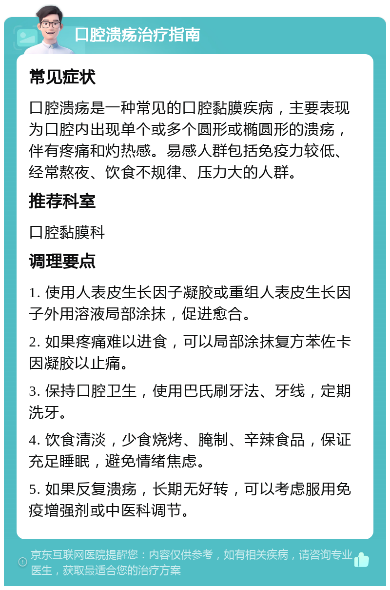 口腔溃疡治疗指南 常见症状 口腔溃疡是一种常见的口腔黏膜疾病，主要表现为口腔内出现单个或多个圆形或椭圆形的溃疡，伴有疼痛和灼热感。易感人群包括免疫力较低、经常熬夜、饮食不规律、压力大的人群。 推荐科室 口腔黏膜科 调理要点 1. 使用人表皮生长因子凝胶或重组人表皮生长因子外用溶液局部涂抹，促进愈合。 2. 如果疼痛难以进食，可以局部涂抹复方苯佐卡因凝胶以止痛。 3. 保持口腔卫生，使用巴氏刷牙法、牙线，定期洗牙。 4. 饮食清淡，少食烧烤、腌制、辛辣食品，保证充足睡眠，避免情绪焦虑。 5. 如果反复溃疡，长期无好转，可以考虑服用免疫增强剂或中医科调节。