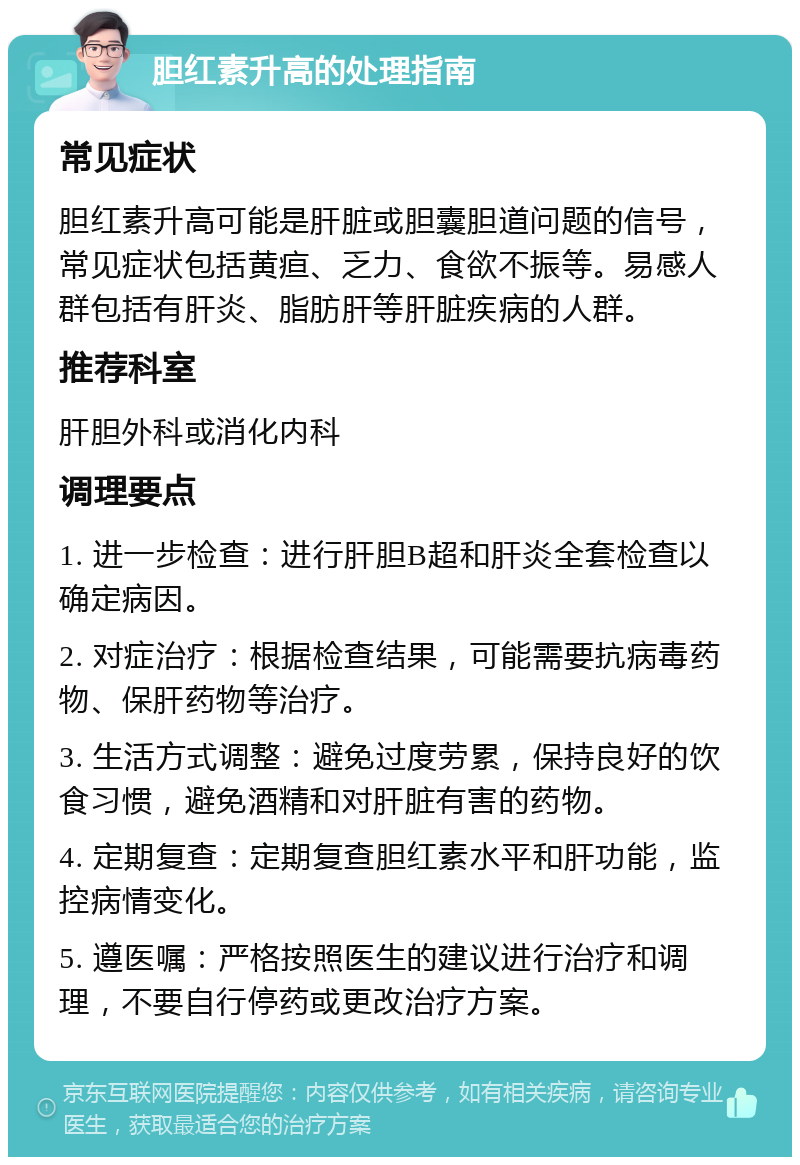 胆红素升高的处理指南 常见症状 胆红素升高可能是肝脏或胆囊胆道问题的信号，常见症状包括黄疸、乏力、食欲不振等。易感人群包括有肝炎、脂肪肝等肝脏疾病的人群。 推荐科室 肝胆外科或消化内科 调理要点 1. 进一步检查：进行肝胆B超和肝炎全套检查以确定病因。 2. 对症治疗：根据检查结果，可能需要抗病毒药物、保肝药物等治疗。 3. 生活方式调整：避免过度劳累，保持良好的饮食习惯，避免酒精和对肝脏有害的药物。 4. 定期复查：定期复查胆红素水平和肝功能，监控病情变化。 5. 遵医嘱：严格按照医生的建议进行治疗和调理，不要自行停药或更改治疗方案。