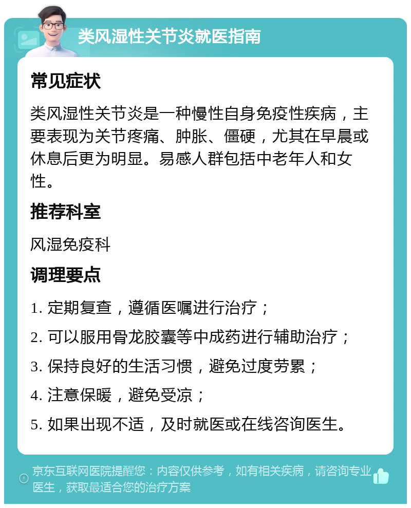 类风湿性关节炎就医指南 常见症状 类风湿性关节炎是一种慢性自身免疫性疾病，主要表现为关节疼痛、肿胀、僵硬，尤其在早晨或休息后更为明显。易感人群包括中老年人和女性。 推荐科室 风湿免疫科 调理要点 1. 定期复查，遵循医嘱进行治疗； 2. 可以服用骨龙胶囊等中成药进行辅助治疗； 3. 保持良好的生活习惯，避免过度劳累； 4. 注意保暖，避免受凉； 5. 如果出现不适，及时就医或在线咨询医生。