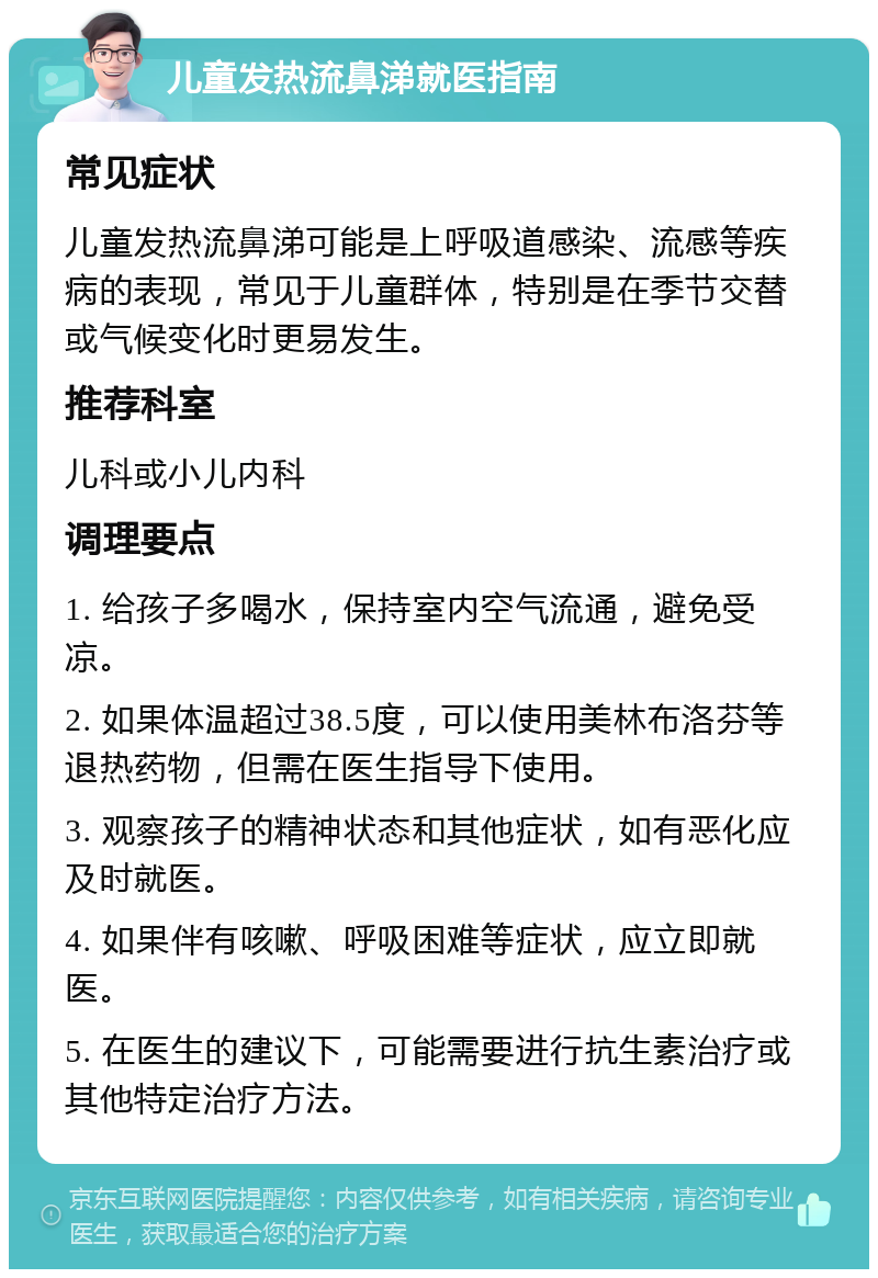 儿童发热流鼻涕就医指南 常见症状 儿童发热流鼻涕可能是上呼吸道感染、流感等疾病的表现，常见于儿童群体，特别是在季节交替或气候变化时更易发生。 推荐科室 儿科或小儿内科 调理要点 1. 给孩子多喝水，保持室内空气流通，避免受凉。 2. 如果体温超过38.5度，可以使用美林布洛芬等退热药物，但需在医生指导下使用。 3. 观察孩子的精神状态和其他症状，如有恶化应及时就医。 4. 如果伴有咳嗽、呼吸困难等症状，应立即就医。 5. 在医生的建议下，可能需要进行抗生素治疗或其他特定治疗方法。