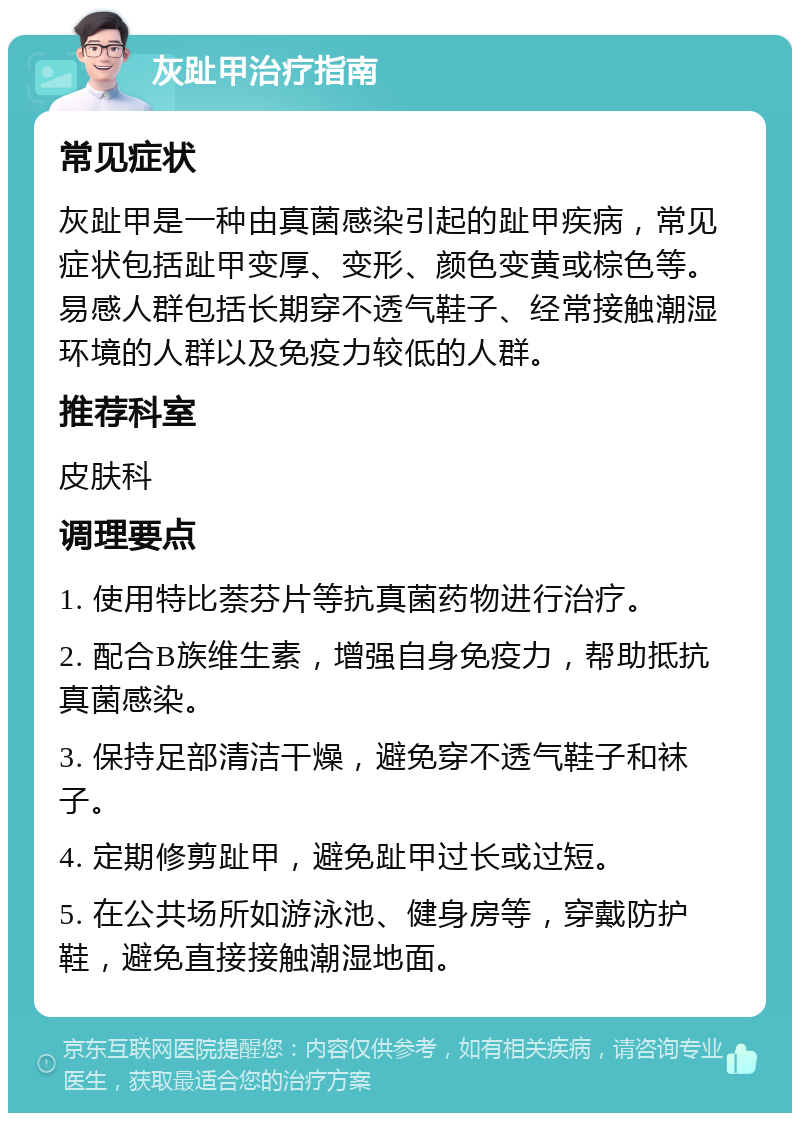 灰趾甲治疗指南 常见症状 灰趾甲是一种由真菌感染引起的趾甲疾病，常见症状包括趾甲变厚、变形、颜色变黄或棕色等。易感人群包括长期穿不透气鞋子、经常接触潮湿环境的人群以及免疫力较低的人群。 推荐科室 皮肤科 调理要点 1. 使用特比萘芬片等抗真菌药物进行治疗。 2. 配合B族维生素，增强自身免疫力，帮助抵抗真菌感染。 3. 保持足部清洁干燥，避免穿不透气鞋子和袜子。 4. 定期修剪趾甲，避免趾甲过长或过短。 5. 在公共场所如游泳池、健身房等，穿戴防护鞋，避免直接接触潮湿地面。