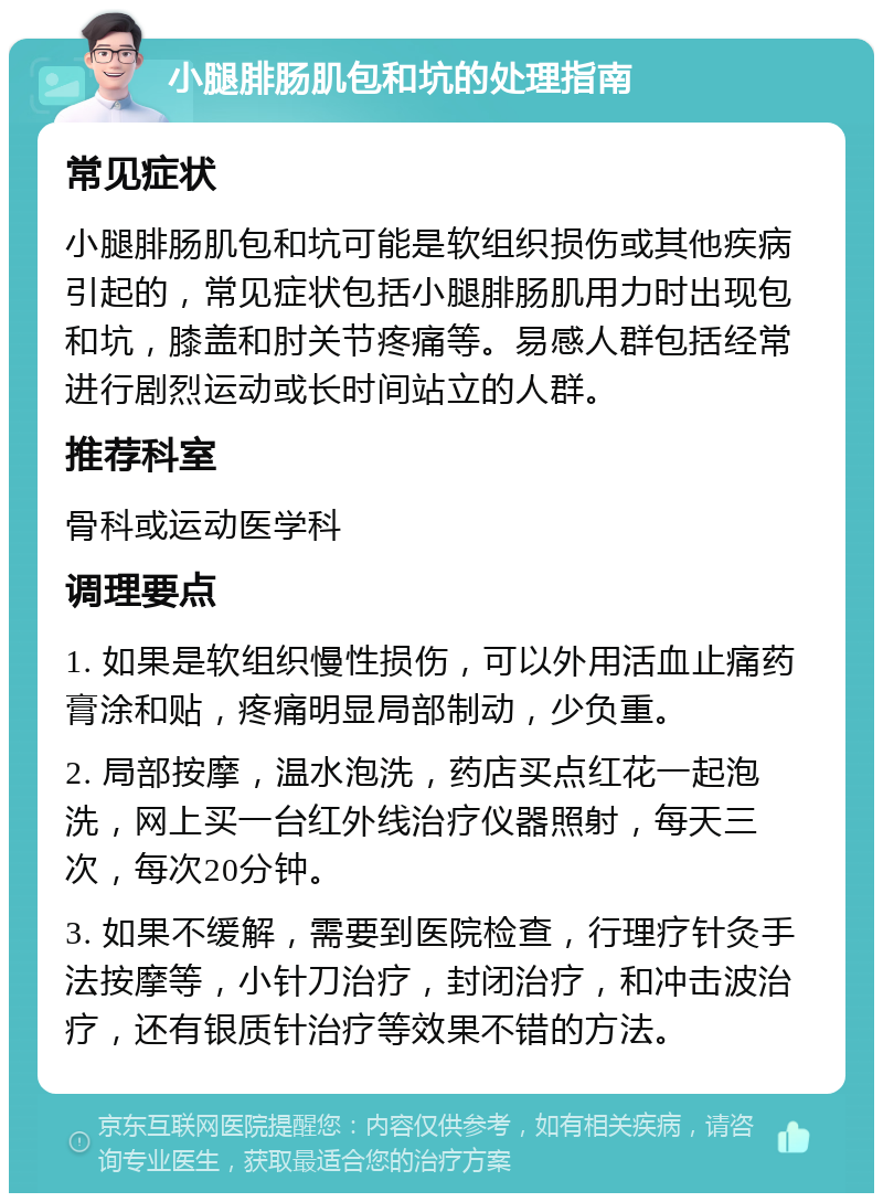 小腿腓肠肌包和坑的处理指南 常见症状 小腿腓肠肌包和坑可能是软组织损伤或其他疾病引起的，常见症状包括小腿腓肠肌用力时出现包和坑，膝盖和肘关节疼痛等。易感人群包括经常进行剧烈运动或长时间站立的人群。 推荐科室 骨科或运动医学科 调理要点 1. 如果是软组织慢性损伤，可以外用活血止痛药膏涂和贴，疼痛明显局部制动，少负重。 2. 局部按摩，温水泡洗，药店买点红花一起泡洗，网上买一台红外线治疗仪器照射，每天三次，每次20分钟。 3. 如果不缓解，需要到医院检查，行理疗针灸手法按摩等，小针刀治疗，封闭治疗，和冲击波治疗，还有银质针治疗等效果不错的方法。