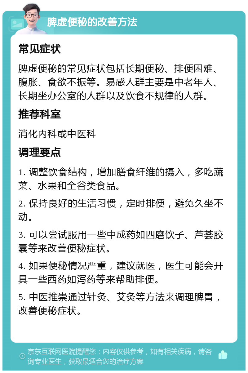 脾虚便秘的改善方法 常见症状 脾虚便秘的常见症状包括长期便秘、排便困难、腹胀、食欲不振等。易感人群主要是中老年人、长期坐办公室的人群以及饮食不规律的人群。 推荐科室 消化内科或中医科 调理要点 1. 调整饮食结构，增加膳食纤维的摄入，多吃蔬菜、水果和全谷类食品。 2. 保持良好的生活习惯，定时排便，避免久坐不动。 3. 可以尝试服用一些中成药如四磨饮子、芦荟胶囊等来改善便秘症状。 4. 如果便秘情况严重，建议就医，医生可能会开具一些西药如泻药等来帮助排便。 5. 中医推崇通过针灸、艾灸等方法来调理脾胃，改善便秘症状。