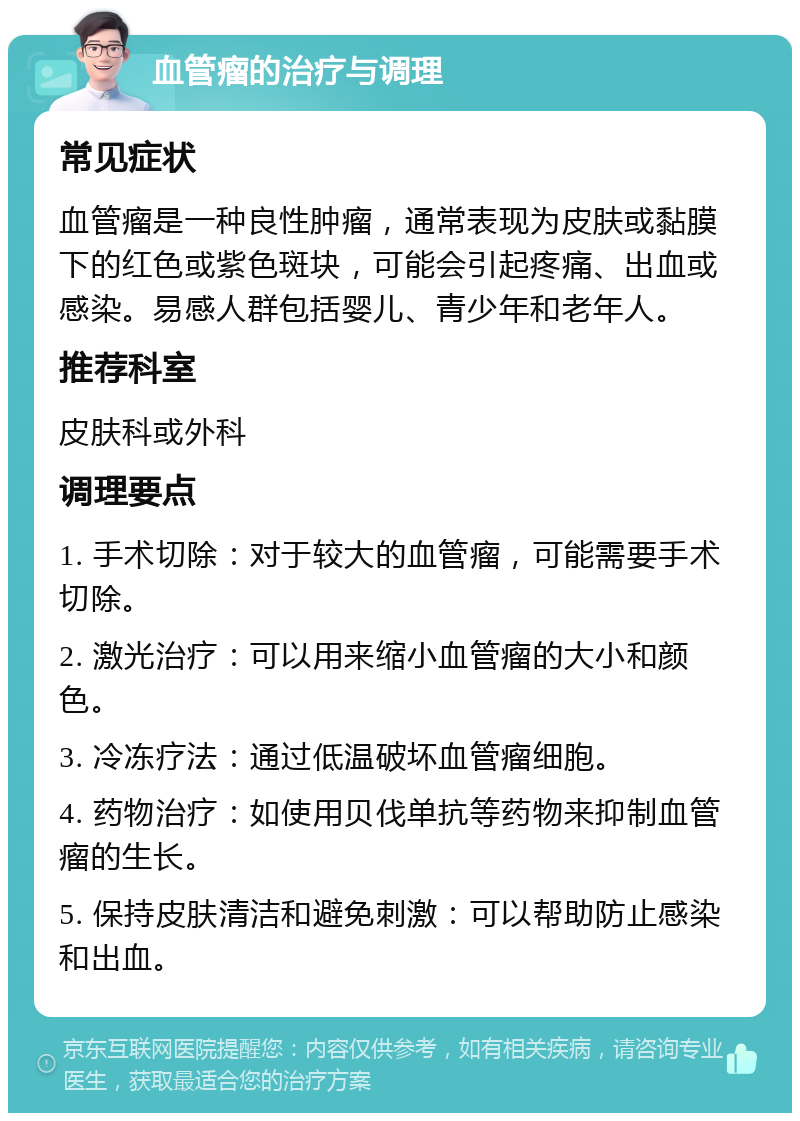 血管瘤的治疗与调理 常见症状 血管瘤是一种良性肿瘤，通常表现为皮肤或黏膜下的红色或紫色斑块，可能会引起疼痛、出血或感染。易感人群包括婴儿、青少年和老年人。 推荐科室 皮肤科或外科 调理要点 1. 手术切除：对于较大的血管瘤，可能需要手术切除。 2. 激光治疗：可以用来缩小血管瘤的大小和颜色。 3. 冷冻疗法：通过低温破坏血管瘤细胞。 4. 药物治疗：如使用贝伐单抗等药物来抑制血管瘤的生长。 5. 保持皮肤清洁和避免刺激：可以帮助防止感染和出血。