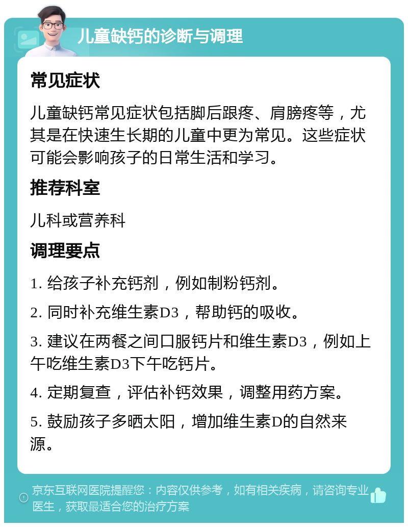 儿童缺钙的诊断与调理 常见症状 儿童缺钙常见症状包括脚后跟疼、肩膀疼等，尤其是在快速生长期的儿童中更为常见。这些症状可能会影响孩子的日常生活和学习。 推荐科室 儿科或营养科 调理要点 1. 给孩子补充钙剂，例如制粉钙剂。 2. 同时补充维生素D3，帮助钙的吸收。 3. 建议在两餐之间口服钙片和维生素D3，例如上午吃维生素D3下午吃钙片。 4. 定期复查，评估补钙效果，调整用药方案。 5. 鼓励孩子多晒太阳，增加维生素D的自然来源。