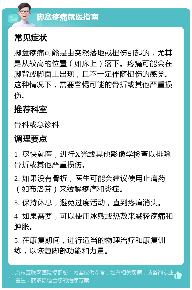 脚盆疼痛就医指南 常见症状 脚盆疼痛可能是由突然落地或扭伤引起的，尤其是从较高的位置（如床上）落下。疼痛可能会在脚背或脚面上出现，且不一定伴随扭伤的感觉。这种情况下，需要警惕可能的骨折或其他严重损伤。 推荐科室 骨科或急诊科 调理要点 1. 尽快就医，进行X光或其他影像学检查以排除骨折或其他严重损伤。 2. 如果没有骨折，医生可能会建议使用止痛药（如布洛芬）来缓解疼痛和炎症。 3. 保持休息，避免过度活动，直到疼痛消失。 4. 如果需要，可以使用冰敷或热敷来减轻疼痛和肿胀。 5. 在康复期间，进行适当的物理治疗和康复训练，以恢复脚部功能和力量。