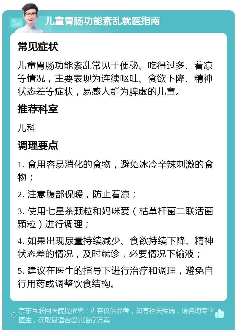 儿童胃肠功能紊乱就医指南 常见症状 儿童胃肠功能紊乱常见于便秘、吃得过多、着凉等情况，主要表现为连续呕吐、食欲下降、精神状态差等症状，易感人群为脾虚的儿童。 推荐科室 儿科 调理要点 1. 食用容易消化的食物，避免冰冷辛辣刺激的食物； 2. 注意腹部保暖，防止着凉； 3. 使用七星茶颗粒和妈咪爱（枯草杆菌二联活菌颗粒）进行调理； 4. 如果出现尿量持续减少、食欲持续下降、精神状态差的情况，及时就诊，必要情况下输液； 5. 建议在医生的指导下进行治疗和调理，避免自行用药或调整饮食结构。