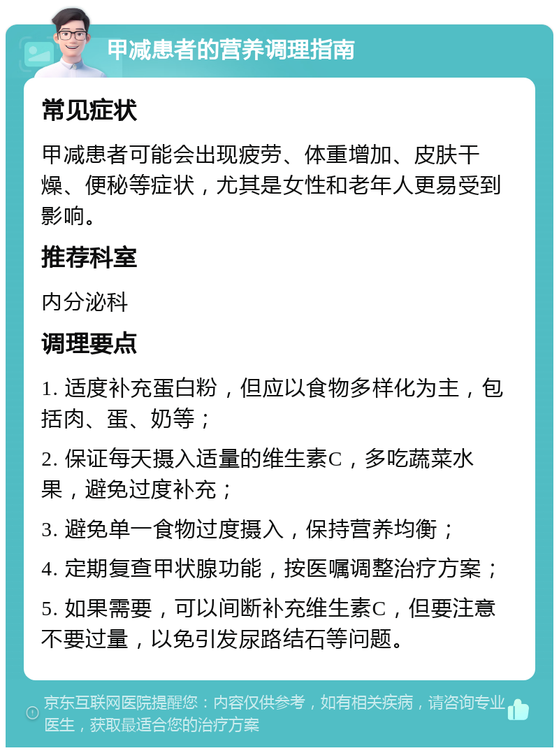 甲减患者的营养调理指南 常见症状 甲减患者可能会出现疲劳、体重增加、皮肤干燥、便秘等症状，尤其是女性和老年人更易受到影响。 推荐科室 内分泌科 调理要点 1. 适度补充蛋白粉，但应以食物多样化为主，包括肉、蛋、奶等； 2. 保证每天摄入适量的维生素C，多吃蔬菜水果，避免过度补充； 3. 避免单一食物过度摄入，保持营养均衡； 4. 定期复查甲状腺功能，按医嘱调整治疗方案； 5. 如果需要，可以间断补充维生素C，但要注意不要过量，以免引发尿路结石等问题。