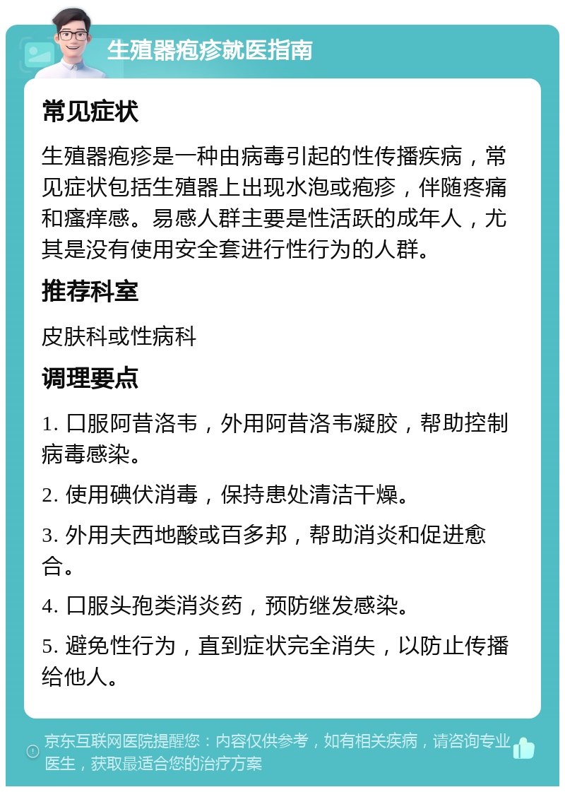 生殖器疱疹就医指南 常见症状 生殖器疱疹是一种由病毒引起的性传播疾病，常见症状包括生殖器上出现水泡或疱疹，伴随疼痛和瘙痒感。易感人群主要是性活跃的成年人，尤其是没有使用安全套进行性行为的人群。 推荐科室 皮肤科或性病科 调理要点 1. 口服阿昔洛韦，外用阿昔洛韦凝胶，帮助控制病毒感染。 2. 使用碘伏消毒，保持患处清洁干燥。 3. 外用夫西地酸或百多邦，帮助消炎和促进愈合。 4. 口服头孢类消炎药，预防继发感染。 5. 避免性行为，直到症状完全消失，以防止传播给他人。