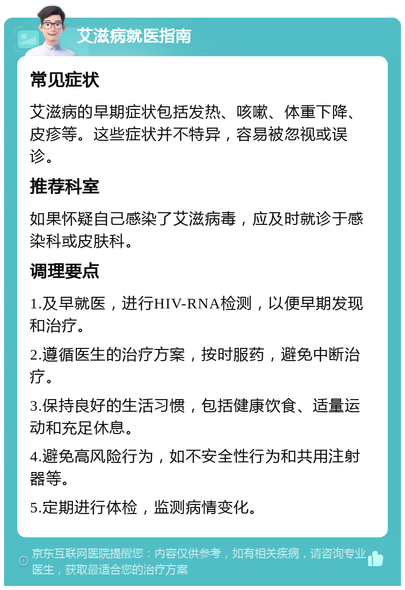 艾滋病就医指南 常见症状 艾滋病的早期症状包括发热、咳嗽、体重下降、皮疹等。这些症状并不特异，容易被忽视或误诊。 推荐科室 如果怀疑自己感染了艾滋病毒，应及时就诊于感染科或皮肤科。 调理要点 1.及早就医，进行HIV-RNA检测，以便早期发现和治疗。 2.遵循医生的治疗方案，按时服药，避免中断治疗。 3.保持良好的生活习惯，包括健康饮食、适量运动和充足休息。 4.避免高风险行为，如不安全性行为和共用注射器等。 5.定期进行体检，监测病情变化。